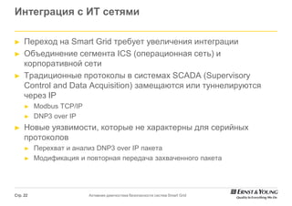 Интеграция с ИТ сетями

►    Переход на Smart Grid требует увеличения интеграции
►    Объединение сегмента ICS (операционная сеть) и
                                   операционная
     корпоративной сети
►    Традиционные протоколы в системах SCADА (Supervisory
     Control and Data Acquisition) замещаются или туннелируются
     через IP
     ►    Modbus TCP/IP
     ►    DNP3 over IP
►    Новые уязвимости, которые не характерны для серийных
     протоколов
     ►    Перехват и анализ DNP3 over IP пакета
     ►    Модификация и повторная передача захваченного пакета




Стр. 22                   Активная диагностика безопасности систем Smart Grid
 