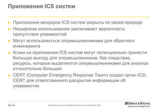 Приложения ICS систем

►    Приложения вендоров ICS систем закрыты по своей природе
►    Неширокое использование увеличивает вероятность
     присутствия уязвимостей
►    Могут использоваться злоумышленниками для обратного
     инжиниринга
►    Атаки на приложения ICS систем могут потенциально принести
     большую выгоду для злоумышленников. Как следствие
                                               следствие,
     ресурсы, которые выделяются злоумышленниками для анализа
     относительно большие
►    СERT (Computer Emergency Response Team) создал орган ICS-
      ERT
     CERT для ответственного раскрытия информации об
     уязвимостях



Стр. 32             Активная диагностика безопасности систем Smart Grid
 