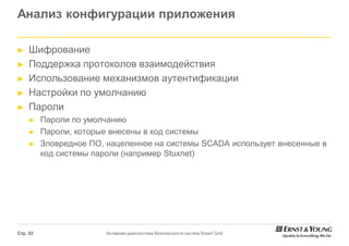 Анализ конфигурации приложения

►    Шифрование
►    Поддержка протоколов взаимодействия
►    Использование механизмов аутентификации
►    Настройки по умолчанию
►    Пароли
     ►    Пароли по умолчанию
     ►    Пароли, которые внесены в код системы
     ►    Зловредное ПО, нацеленное на системы SCADA использует внесенные в
          код системы пароли (например Stuxnet)




Стр. 33                 Активная диагностика безопасности систем Smart Grid
 