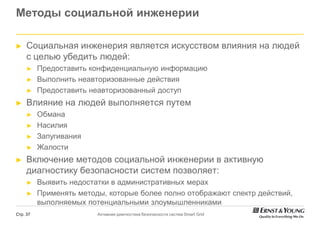 Методы социальной инженерии

►    Социальная инженерия является искусством влияния на людей
     с целью убедить людей:
     ►    Предоставить конфиденциальную информацию
     ►    Выполнить неавторизованные действия
     ►    Предоставить неавторизованный доступ
►    Влияние на людей выполняется путем
     ►    Обмана
     ►    Насилия
     ►    Запугивания
     ►    Жалости
►    Включение методов социальной инженерии в активную
     диагностику безопасности систем позволяет:
     ►    Выявить недостатки в административных мерах
     ►    Применять методы, которые более полно отображают спектр действий,
          выполняемых потенциальными злоумышленниками
Стр. 37                  Активная диагностика безопасности систем Smart Grid
 