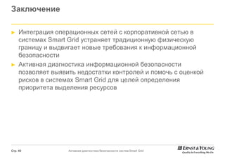 Заключение

►    Интеграция операционных сетей с корпоративной сетью в
     системах Smart Grid устраняет традиционную физическую
     границу и выдвигает новые требования к информационной
     безопасности
►    Активная диагностика информационной безопасности
     позволяет выявить недостатки контролей и помочь с оценкой
     рисков в системах Smart Grid для целей определения
     приоритета выделения ресурсов




Стр. 40             Активная диагностика безопасности систем Smart Grid
 