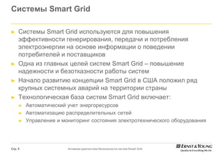 Системы Smart Grid

►    Системы Smart Grid используются для повышения
     эффективности генерирования, передачи и потребления
     электроэнергии на основе информации о поведении
     потребителей и поставщиков
►    Одна из главных целей систем Smart Grid – повышение
     надежности и безотказности работы систем
►    Начало развитию концепции Smart Grid в США положил ряд
     крупных системных аварий на территории страны
►    Технологическая база систем Smart Grid включает:
     ►   Автоматический учет энергоресурсов
     ►   Автоматизацию распределительных сетей
     ►   Управление и мониторинг состояния электротехнического оборудования




Стр. 5                  Активная диагностика безопасности систем Smart Grid
 
