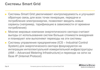 Системы Smart Grid

►    Системы Smart Grid увеличивают контролируемость и улучшают
     обратную связь для всех точек генерации, передачи и
     потребления электроэнергии, позволяют вводить новые
     сервисы (например, тарификацию в зависимости от времени
     потребления)
►    Многие мировые компании энергетического сектора считают
     выгоды от использования систем больше стоимости внедрения
     и планируют или выполняют переходы на эти системы
►    Системы управления предприятием (       (ICS – Industrial Control
     System) для энергетического сектора фокусируются на
            )
     интеграции интеллектуальной измерительной инфраструктуры
     (AMI – Advanced Metering Infrastructure и переходе на сети на
                                 Infrastructure)
     базе IP (Internet Protocol)


Стр. 6               Активная диагностика безопасности систем Smart Grid
 