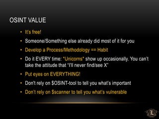 OSINT VALUE
• It’s free!
• Someone/Something else already did most of it for you
• Develop a Process/Methodology == Habit
• Do it EVERY time: *Unicorns* show up occasionally. You can’t
take the attitude that “I'll never find/see X”
• Put eyes on EVERYTHING!
• Don't rely on $OSINT-tool to tell you what’s important
• Don’t rely on $scanner to tell you what’s vulnerable
 