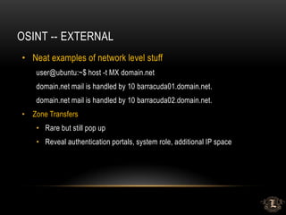 OSINT -- EXTERNAL
• Neat examples of network level stuff
user@ubuntu:~$ host -t MX domain.net
domain.net mail is handled by 10 barracuda01.domain.net.
domain.net mail is handled by 10 barracuda02.domain.net.
• Zone Transfers
• Rare but still pop up
• Reveal authentication portals, system role, additional IP space
 