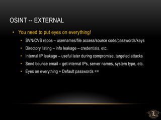 OSINT -- EXTERNAL
• You need to put eyes on everything!
• SVN/CVS repos – usernames/file access/source code/passwords/keys
• Directory listing – info leakage – credentials, etc.
• Internal IP leakage – useful later during compromise, targeted attacks
• Send bounce email – get internal IPs, server names, system type, etc.
• Eyes on everything + Default passwords ==
 
