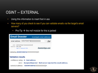 OSINT -- EXTERNAL
• Using this information to insert foot in ass
• How many of you check to see if you can validate emails via the target’s email
servers?
• Pro-Tip  the msf module for this is jacked
 