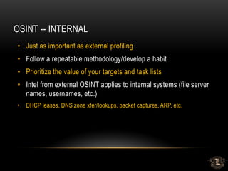 OSINT -- INTERNAL
• Just as important as external profiling
• Follow a repeatable methodology/develop a habit
• Prioritize the value of your targets and task lists
• Intel from external OSINT applies to internal systems (file server
names, usernames, etc.)
• DHCP leases, DNS zone xfer/lookups, packet captures, ARP, etc.
 