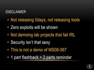 DISCLAIMER
• Not releasing 0days, not releasing tools
• Zero exploits will be shown
• Not demoing lab projects that fail IRL
• Security isn’t that sexy
• This is not a demo of MS08-067
• 1 part flashback + 2 parts reminder
 