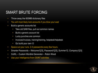 SMART BRUTE FORCING
• Throw away the 600MB dictionary files
• You will most likely lock accounts if you blow your wad
• Build a generic accounts list
• Take old SAM files, pull out common names
• Build a generic account list
• Lucky punches are common
• Invoices/invoices, training/training, helpdesk/helpdesk
• Go build your own 
• Space out your runs. 2-3 passwords every few hours.
• Smarter Passwords – Welcome1[23], Password1[23], Summer12, Company1[23]
• CeWL – Custom Wordlist Generator – Robin Wood
• Use your intelligence from OSINT activities
 