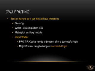 OWA BRUTING
• Tons of ways to do it but they all have limitations
• Owabf.py
• Wmat – custom pattern files
• Metasploit auxiliary module
• Burp Intruder
• PRO TIP: Cookie needs to be reset after a successful login
• Major Content Length change = successful login
 