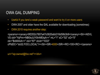 OWA GAL DUMPING
• Useful if you land a weak password and want to try it on more users
• OWA 2007 and older have the GAL available for downloading (sometimes)
• OWA 2010 requires another step:
<params><canary>9f2202c7807a47c0820abb316d58b3b9</canary><St><ADVL
VS sId="YqPmr+NBl0eJUY0tnMEtqA==" mL="1" sC="52" sO="0"
cki="BxMAAA==" ckii="87" clcid="1033"
cPfdDC="dc02.FOO.LOCAL"/></St><SR>4000</SR><RC>100</RC></params>
uri="sip:owned@foo.net"></div>
 