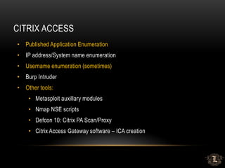 CITRIX ACCESS
• Published Application Enumeration
• IP address/System name enumeration
• Username enumeration (sometimes)
• Burp Intruder
• Other tools:
• Metasploit auxillary modules
• Nmap NSE scripts
• Defcon 10: Citrix PA Scan/Proxy
• Citrix Access Gateway software – ICA creation
 