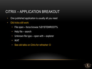 CITRIX – APPLICATION BREAKOUT
• One published application is usually all you need
• Old tricks still work
• File open – force browse %SYSTEMROOT%
• Help file – search
• Unknown file type – open with – explorer
• IKAT
• See old talks on Citrix for refresher 
 