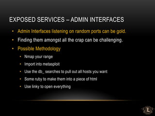EXPOSED SERVICES – ADMIN INTERFACES
• Admin Interfaces listening on random ports can be gold.
• Finding them amongst all the crap can be challenging.
• Possible Methodology
• Nmap your range
• Import into metasploit
• Use the db_ searches to pull out all hosts you want
• Some ruby to make them into a piece of html
• Use linky to open everything
 