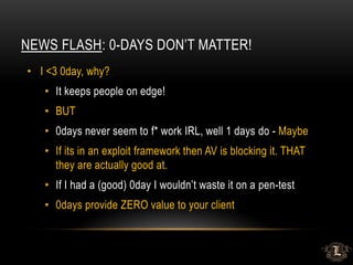 NEWS FLASH: 0-DAYS DON’T MATTER!
• I <3 0day, why?
• It keeps people on edge!
• BUT
• 0days never seem to f* work IRL, well 1 days do - Maybe
• If its in an exploit framework then AV is blocking it. THAT
they are actually good at.
• If I had a (good) 0day I wouldn’t waste it on a pen-test
• 0days provide ZERO value to your client
 