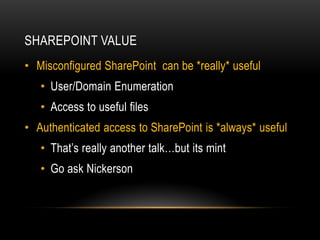 SHAREPOINT VALUE
• Misconfigured SharePoint can be *really* useful
• User/Domain Enumeration
• Access to useful files
• Authenticated access to SharePoint is *always* useful
• That’s really another talk…but its mint
• Go ask Nickerson
 