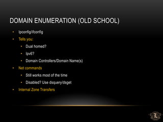 DOMAIN ENUMERATION (OLD SCHOOL)
• Ipconfig/ifconfig
• Tells you:
• Dual homed?
• Ipv6?
• Domain Controllers/Domain Name(s)
• Net commands
• Still works most of the time
• Disabled? Use dsquery/dsget
• Internal Zone Transfers
 
