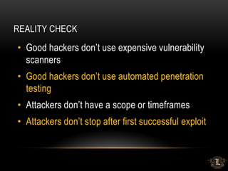 REALITY CHECK
• Good hackers don’t use expensive vulnerability
scanners
• Good hackers don’t use automated penetration
testing
• Attackers don’t have a scope or timeframes
• Attackers don’t stop after first successful exploit
 