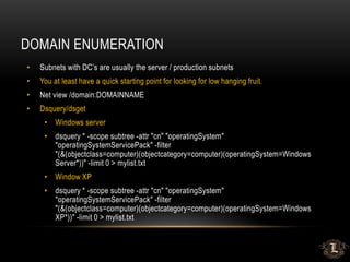 DOMAIN ENUMERATION
• Subnets with DC’s are usually the server / production subnets
• You at least have a quick starting point for looking for low hanging fruit.
• Net view /domain:DOMAINNAME
• Dsquery/dsget
• Windows server
• dsquery * -scope subtree -attr "cn" "operatingSystem"
"operatingSystemServicePack" -filter
"(&(objectclass=computer)(objectcategory=computer)(operatingSystem=Windows
Server*))" -limit 0 > mylist.txt
• Window XP
• dsquery * -scope subtree -attr "cn" "operatingSystem"
"operatingSystemServicePack" -filter
"(&(objectclass=computer)(objectcategory=computer)(operatingSystem=Windows
XP*))" -limit 0 > mylist.txt
 