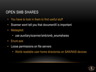 OPEN SMB SHARES
• You have to look in them to find useful stuff
• Scanner wont tell you that documentX is important
• Metasploit
• use auxiliary/scanner/smb/smb_enumshares
• Enum.exe
• Loose permissions on file servers
• World readable user home directories on SAN/NAS devices
 