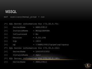 MSSQL
msf auxiliary(mssql_ping) > run
[*] SQL Server information for 172.30.0.70:
[+] ServerName = RBRLIVE12
[+] InstanceName = MSSQLSERVER
[+] IsClustered = No
[+] Version = 8.00.194
[+] tcp = 1433
[+] np = RBRLIVE12pipesqlquery
[*] SQL Server information for 172.30.0.162:
[+] ServerName = LOGISTICS02
[+] InstanceName = SQL1
[*] SQL Server information for 172.30.0.185:
[+] ServerName = RBRLIVE11
 