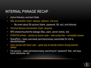 INTERNAL PWNAGE RECAP
• Active Directory comment fields
• SQL enumeration (Cain, dsquery, sqlrecon, msf aux)
• Be smart about SA account (blank, password, SA, etc.) and lockouts
• Terminal Servers enumeration (Cain, dsquery)
• NFS shares/mounts/info leakage (files, users, server names, etc)
• SVN/CVS entries – access to source code – web.config files – immediate access
• SharePoint – basic user/weak permissions/easy searchable for info to
elevate/backups
• Citrix access with basic user – great way to elevate (shown during external
slides)
• File servers – weak permissions/easy searching for “password” files, ssh keys,
home directories, etc.
 