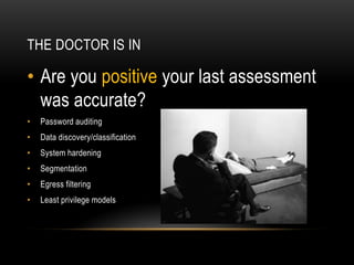 THE DOCTOR IS IN
• Are you positive your last assessment
was accurate?
• Password auditing
• Data discovery/classification
• System hardening
• Segmentation
• Egress filtering
• Least privilege models
 