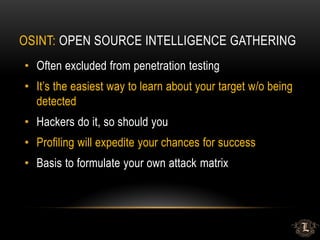 OSINT: OPEN SOURCE INTELLIGENCE GATHERING
• Often excluded from penetration testing
• It’s the easiest way to learn about your target w/o being
detected
• Hackers do it, so should you
• Profiling will expedite your chances for success
• Basis to formulate your own attack matrix
 