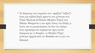 • Το Καμπαμ (που σημαίνει στα αραβικά "κύβος")
είναι μια κυβική δομή γρανίτη που χτίστηκε στο
Τζαμί Mastyad al-Haram (Μεγάλο Τζαμί) στη
Μέκκα. Θεωρείται ο πιο ιερός τόπος του Ισλάμ γι
'αυτό, και οι μουσουλμάνοι σε όλο τον κόσμο
όταν προσεύχονται στρέφονται προς αυτόν.
Σύμφωνα με το Κοράνι, το Μεγάλο Τζαμί
χτίστηκε αρχικά από τον Ibrahim και το γιο του
Ishmael.
 