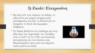 3) Ζακάτ: Ελεημοσύνη
• Ως ένας από τους πυλώνες του Ισλάμ, το
zakat είναι μια μορφή υποχρεωτικής
φιλανθρωπίας που έχει τη δυνατότητα να
ελαφρύνει τα δεινά εκατομμυρίων
ανθρώπων.
• Το Zakat βασίζεται στο εισόδημα και στην
αξία όλων των περιουσιών του. Συνήθως
είναι το 2,5% (ή το 1/40) της συνολικής
αποταμίευσης και του πλούτου ενός
Μουσουλμάνου πάνω από ένα ελάχιστο
ποσό γνωστό ως nisab.
 