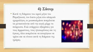 4) Σάουμ
• Κατά τη διάρκεια του ιερού μήνα του
Ραμαζανιού, τον ένατο μήνα στο ισλαμικό
ημερολόγιο, οι μουσουλμάνοι αναμένεται
να μετακινούνται από την αυγή μέχρι το
σούρουπο. Ενώ υπάρχουν εξαιρέσεις για
τους άρρωστους, τους ηλικιωμένους και τις
έγκυες, όλοι αναμένεται να αποφύγουν να
τρώνε και να πίνουν κατά τη διάρκεια της
ημέρας.
 