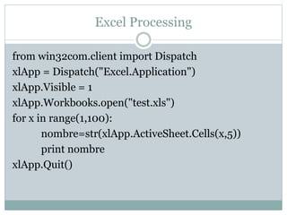 Excel Processing
from win32com.client import Dispatch
xlApp = Dispatch("Excel.Application")
xlApp.Visible = 1
xlApp.Workbooks.open("test.xls")
for x in range(1,100):
nombre=str(xlApp.ActiveSheet.Cells(x,5))
print nombre
xlApp.Quit()
 