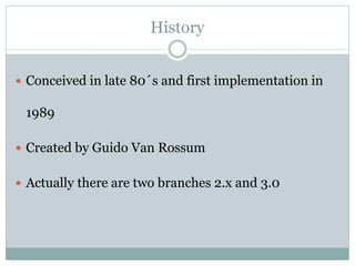 History
 Conceived in late 80´s and first implementation in
1989
 Created by Guido Van Rossum
 Actually there are two branches 2.x and 3.0
 