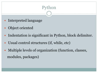 Python
 Interpreted language
 Object oriented
 Indentation is significant in Python, block delimiter.
 Usual control structures (if, while, etc)
 Multiple levels of organization (function, classes,
modules, packages)
 