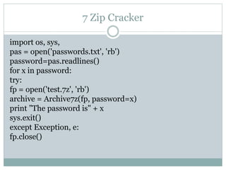7 Zip Cracker
import os, sys,
pas = open('passwords.txt', 'rb')
password=pas.readlines()
for x in password:
try:
fp = open('test.7z', 'rb')
archive = Archive7z(fp, password=x)
print ”The password is" + x
sys.exit()
except Exception, e:
fp.close()
 