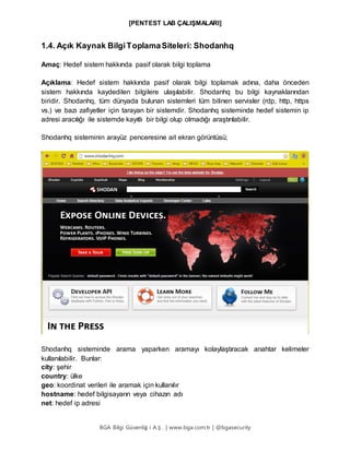 [PENTEST LAB ÇALIŞMALARI]
BGA Bilgi Güvenliğ i A.Ş . | www.bga.com.tr | @bgasecurity
1.4. Açık Kaynak BilgiToplamaSiteleri: Shodanhq
Amaç: Hedef sistem hakkında pasif olarak bilgi toplama
Açıklama: Hedef sistem hakkında pasif olarak bilgi toplamak adına, daha önceden
sistem hakkında kaydedilen bilgilere ulaşılabilir. Shodanhq bu bilgi kaynaklarından
biridir. Shodanhq, tüm dünyada bulunan sistemleri tüm bilinen servisler (rdp, http, https
vs.) ve bazı zafiyetler için tarayan bir sistemdir. Shodanhq sisteminde hedef sistemin ip
adresi aracılığı ile sistemde kayıtlı bir bilgi olup olmadığı araştırılabilir.
Shodanhq sisteminin arayüz penceresine ait ekran görüntüsü;
Shodanhq sisteminde arama yaparken aramayı kolaylaştıracak anahtar kelimeler
kullanılabilir. Bunlar:
city: şehir
country: ülke
geo: koordinat verileri ile aramak için kullanılır
hostname: hedef bilgisayarın veya cihazın adı
net: hedef ip adresi
 