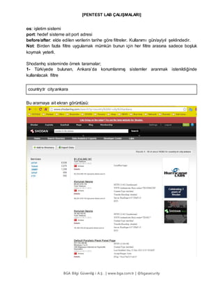 [PENTEST LAB ÇALIŞMALARI]
BGA Bilgi Güvenliğ i A.Ş . | www.bga.com.tr | @bgasecurity
os: işletim sistemi
port: hedef sisteme ait port adresi
before/after: elde edilen verilerin tarihe göre filtreler. Kullanımı gün/ay/yıl şeklindedir.
Not: Birden fazla filtre uygulamak mümkün bunun için her filtre arasına sadece boşluk
koymak yeterli.
Shodanhq sisteminde örnek taramalar;
1- Türkiyede bulunan, Ankara’da konumlanmış sistemler aranmak istenildiğinde
kullanılacak filtre
country:tr city:ankara
Bu aramaya ait ekran görüntüsü:
 