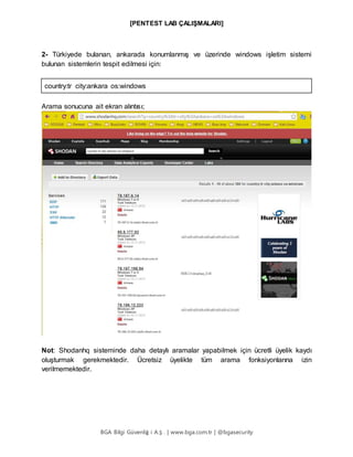 [PENTEST LAB ÇALIŞMALARI]
BGA Bilgi Güvenliğ i A.Ş . | www.bga.com.tr | @bgasecurity
2- Türkiyede bulanan, ankarada konumlanmış ve üzerinde windows işletim sistemi
bulunan sistemlerin tespit edilmesi için:
country:tr city:ankara os:windows
Arama sonucuna ait ekran alıntısı;
Not: Shodanhq sisteminde daha detaylı aramalar yapabilmek için ücretli üyelik kaydı
oluşturmak gerekmektedir. Ücretsiz üyelikte tüm arama fonksiyonlarına izin
verilmemektedir.
 