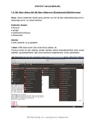 [PENTEST LAB ÇALIŞMALARI]
BGA Bilgi Güvenliğ i A.Ş . | www.bga.com.tr | @bgasecurity
1.5. Bir Alan Adına Ait Alt Alan Adlarının (Subdomain)Belirlenmesi
Amaç: Sızma testlerinde hedefi geniş görmek için tüm alt alan adlarının(test.bga.com.tr,
sslvpn.bga.com.tr vs.) tespit edilmesi.
Kullanılan Araçlar:
● fierce.pl
● google
● subdomainLookup.py
● theharvester
Adımlar:
2 farklı yöntemle bu iş yapılabilir.
1.Adım: DNS kaba kuvvet (dns brute force) saldırısı ile.
Fierce.pl scripti ile alan adlarına yönelik istenilen kelime listesiyle(wordlist) kaba kuvvet
saldırıları gerçekleştirilebilir. İlgili script backtrack dağıtımlarında kurulu gelmektedir.
 