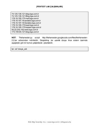 [PENTEST LAB ÇALIŞMALARI]
BGA Bilgi Güvenliğ i A.Ş . | www.bga.com.tr | @bgasecurity
74.125.136.121:blog.bga.com.tr
74.125.136.121:Blog.bga.com.tr
178.18.195.170:mail.bga.com.tr
178.18.197.18:seclabs.bga.com.tr
178.18.197.18:Seclabs.bga.com.tr
178.18.195.170:kayit.bga.com.tr
178.18.195.170:kayseri.bga.com.tr
50.22.202.162:www.bga.com.tr
173.194.65.121:blog.bga.com.tr
NOT: Theharvester.py scripti http://theharvester.googlecode.com/files/theHarvester-
2.2.tar adresinden indirilebilir. Sıkıştırılmış .tar uzantılı dosya linux sistem üzerinde
aşağıdaki gibi bir komut çalıştırılarak çıkarılabilir.
tar -xvf dosya_adı
 