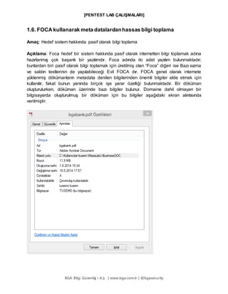 [PENTEST LAB ÇALIŞMALARI]
BGA Bilgi Güvenliğ i A.Ş . | www.bga.com.tr | @bgasecurity
1.6. FOCA kullanarak meta datalardanhassas bilgi toplama
Amaç: Hedef sistem hakkında pasif olarak bilgi toplama
Açıklama: Foca hedef bir sistem hakkında pasif olarak internetten bilgi toplamak adına
hazırlanmış çok başarılı bir yazılımdır. Foca adında iki adet yazılım bulunmaktadır;
bunlardan biri pasif olarak bilgi toplamak için üretilmiş olan “Foca” diğeri ise Bazı sızma
ve saldırı testlerinin de yapılabileceği Evil FOCA dır. FOCA genel olarak internete
yüklenmiş dökümanların metadata denilen bilgilerinden önemli bilgiler elde etmek için
kullanılır, fakat bunun yanında birçok işe yarar özelliği bulunmaktadır. Bir döküman
oluşturulurken, döküman üzerinde bazı bilgiler bulunur. Domaine dahil olmayan bir
bilgisayarda oluşturulmuş bir döküman için bu bilgiler aşağıdaki ekran alıntısında
verilmiştir.
 