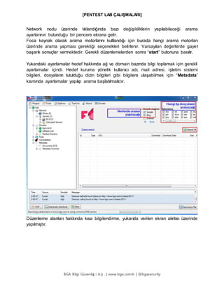 [PENTEST LAB ÇALIŞMALARI]
BGA Bilgi Güvenliğ i A.Ş . | www.bga.com.tr | @bgasecurity
Network nodu üzerinde tıklandığında bazı değişikliklerin yapılabileceği arama
ayarlarının bulunduğu bir pencere ekrana gelir.
Foca kaynak olarak arama motorlarını kulllandığı için burada hangi arama motorları
üzerinde arama yapması gerektiği seçenekleri belirlenir. Varsayılan değerlerde gayet
başarılı sonuçlar vermektedir. Gerekli düzenlemelerden sonra “start” butonuna basılır.
Yukarıdaki ayarlamalar hedef hakkında ağ ve domain bazında bilgi toplamak için gerekli
ayarlamalar içindi. Hedef kuruma yönelik kullanıcı adı, mail adresi, işletim sistemi
bilgileri, dosyaların tutulduğu dizin bilgileri gibi bilgilere ulaşabilmek için “Metadata”
kısmında ayarlamalar yapılıp arama başlatılmalıdır.
Düzenleme alanları hakkında kısa bilgilendirme, yukarıda verilen ekran alıntısı üzerinde
yapılmıştır.
 