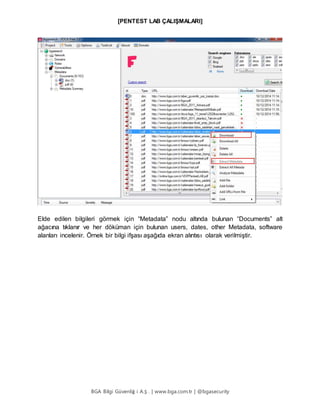 [PENTEST LAB ÇALIŞMALARI]
BGA Bilgi Güvenliğ i A.Ş . | www.bga.com.tr | @bgasecurity
Elde edilen bilgileri görmek için “Metadata” nodu altında bulunan “Documents” alt
ağacına tıklanır ve her döküman için bulunan users, dates, other Metadata, software
alanları incelenir. Örnek bir bilgi ifşası aşağıda ekran alıntısı olarak verilmiştir.
 