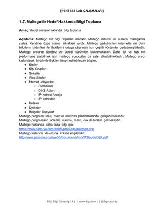 [PENTEST LAB ÇALIŞMALARI]
BGA Bilgi Güvenliğ i A.Ş . | www.bga.com.tr | @bgasecurity
1.7. Maltego ile Hedef Hakkında Bilgi Toplama
Amaç: Hedef sistem hakkında bilgi toplama
Açıklama: Maltego bir bilgi toplama aracıdır. Maltego istemci ve sunucu mantığında
çalışır. Kendine özgü arama teknikleri vardır. Maltego geliştiricileri internette var olan
bilgilerin birbirileri ile ilişkilerini ortaya çıkarmak için çeşitli yöntemler geliştirmiştirlerdir.
Maltego aracının ücretsiz ve ücretli sürümleri bulunmaktadır. Daha iyi ve hızlı bir
performans alabilmek için maltego sunucuları da satın alınabilmektedir. Maltego aracı
kullanılarak birbiri ile ilişkileri tespit edilebilecek bilgiler;
● Kişiler
● Kişi Grupları
● Şirketler
● Web Siteleri
● İnternet Altyapıları
○ Domainler
○ DNS Adları
○ IP Adresi Aralığı
○ IP Adresleri
● İfadeler
● Üyelikler
● Belgeler Dosyalar
Maltego programı linux, mac ve windows platformlarında çalışabilmektedir.
Maltego programının ücretsiz sürümü, Kali Linux ile birlikte gelmektedir.
Maltego hakkında daha fazla bilgi için:
https://www.paterva.com/web6/products/maltego.php
Maltego kullanım klavuzuna linkten erişilebilir:
http://www.paterva.com/web6/documentation/M3GuideGUI.pdf
 