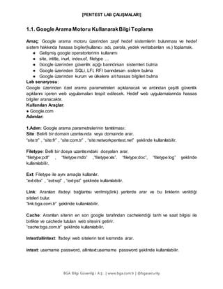 [PENTEST LAB ÇALIŞMALARI]
BGA Bilgi Güvenliğ i A.Ş . | www.bga.com.tr | @bgasecurity
1.1. Google Arama Motoru KullanarakBilgi Toplama
Amaç: Google arama motoru üzerinden zayıf hedef sistemlerin bulunması ve hedef
sistem hakkında hassas bigiler(kullanıcı adı, parola, yedek veritabanları vs.) toplamak.
● Gelişmiş google operatorlerinin kullanımı
● site, intitle, inurl, index.of, filetype …
● Google üzerinden güvenlik açığı barındırsan sistemleri bulma
● Google üzerinden SQLi, LFI, RFI barındırsan sistem bulma
● Google üzerinden kurum ve ülkelere ait hassas bilgileri bulma
Lab senaryosu:
Google üzerinden özel arama parametreleri açıklanacak ve ardından çeşitli güvenlik
açıklarını içeren web uygulamaları tespit edilecek. Hedef web uygulamalarında hassas
bilgiler aranacaktır.
Kullanılan Araçlar:
● Google.com
Adımlar:
1.Adım: Google arama parametrelerinin tanıtılması:
Site: Belirli bir domain uzantısında veya domainde arar.
“site:tr” , “site:fr” , “site:com.tr” , “site:networkpentest.net” şeklinde kullanılabilir.
Filetype: Belli bir dosya uzantısındaki dosyaları arar.
“filetype:pdf” , “filetype:mdb” ,”filetype:xls”, “filetype:doc”, “filetype:log” şeklinde
kullanılabilir.
Ext: Filetype ile aynı amaçla kullanılır.
“ext:dbx” , “ext:sql” , “ext:pst” şeklinde kullanılabilir.
Link: Aranılan ifadeyi bağlantısı verilmiş(link) yerlerde arar ve bu linklerin verildiği
siteleri bulur.
“link:bga.com.tr” şeklinde kullanılabilir.
Cache: Aranılan sitenin en son google tarafından cachelendiği tarih ve saat bilgisi ile
birlikte ve cachede tutulan web sitesini getirir.
“cache:bga.com.tr” şeklinde kullanılabilir.
Intext/allintext: İfadeyi web sitelerin text kısmında arar.
intext: username password, allintext:username password şeklinde kullanılabilir.
 