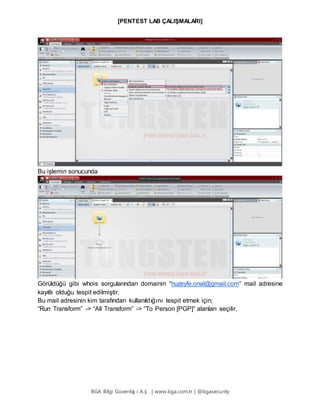 [PENTEST LAB ÇALIŞMALARI]
BGA Bilgi Güvenliğ i A.Ş . | www.bga.com.tr | @bgasecurity
Bu işlemin sonucunda
Görüldüğü gibi whois sorgularından domainin “huzeyfe.onal@gmail.com” mail adresine
kayıtlı olduğu tespit edilmiştir.
Bu mail adresinin kim tarafından kullanıldığını tespit etmek için;
“Run Transform” -> “All Transform” -> “To Person [PGP]” alanları seçilir.
 