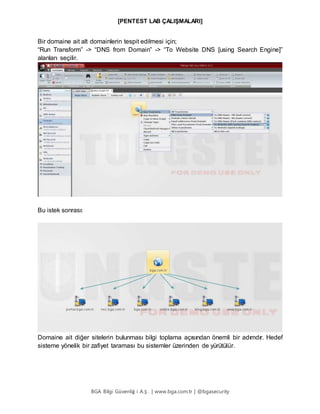 [PENTEST LAB ÇALIŞMALARI]
BGA Bilgi Güvenliğ i A.Ş . | www.bga.com.tr | @bgasecurity
Bir domaine ait alt domainlerin tespit edilmesi için;
“Run Transform” -> “DNS from Domain” -> “To Website DNS [using Search Engine]”
alanları seçilir.
Bu istek sonrası:
Domaine ait diğer sitelerin bulunması bilgi toplama açısından önemli bir adımdır. Hedef
sisteme yönelik bir zafiyet taraması bu sistemler üzerinden de yürütülür.
 