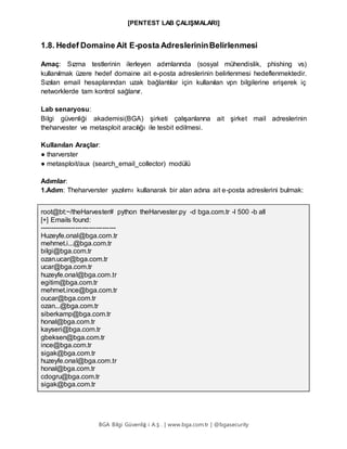 [PENTEST LAB ÇALIŞMALARI]
BGA Bilgi Güvenliğ i A.Ş . | www.bga.com.tr | @bgasecurity
1.8. Hedef Domaine Ait E-posta AdreslerininBelirlenmesi
Amaç: Sızma testlerinin ilerleyen adımlarında (sosyal mühendislik, phishing vs)
kullanılmak üzere hedef domaine ait e-posta adreslerinin belirlenmesi hedeflenmektedir.
Sızılan email hesaplarından uzak bağlantılar için kullanılan vpn bilgilerine erişerek iç
networklerde tam kontrol sağlanır.
Lab senaryosu:
Bilgi güvenliği akademisi(BGA) şirketi çalışanlarına ait şirket mail adreslerinin
theharvester ve metasploit aracılığı ile tesbit edilmesi.
Kullanılan Araçlar:
● tharverster
● metasploit/aux (search_email_collector) modülü
Adımlar:
1.Adım: Theharverster yazılımı kullanarak bir alan adına ait e-posta adreslerini bulmak:
root@bt:~/theHarvester# python theHarvester.py -d bga.com.tr -l 500 -b all
[+] Emails found:
----------------------------------
Huzeyfe.onal@bga.com.tr
mehmet.i...@bga.com.tr
bilgi@bga.com.tr
ozan.ucar@bga.com.tr
ucar@bga.com.tr
huzeyfe.onal@bga.com.tr
egitim@bga.com.tr
mehmet.ince@bga.com.tr
oucar@bga.com.tr
ozan...@bga.com.tr
siberkamp@bga.com.tr
honal@bga.com.tr
kayseri@bga.com.tr
gbeksen@bga.com.tr
ince@bga.com.tr
sigak@bga.com.tr
huzeyfe.onal@bga.com.tr
honal@bga.com.tr
cdogru@bga.com.tr
sigak@bga.com.tr
 