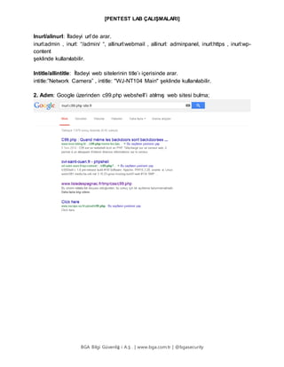 [PENTEST LAB ÇALIŞMALARI]
BGA Bilgi Güvenliğ i A.Ş . | www.bga.com.tr | @bgasecurity
Inurl/alinurl: İfadeyi url’de arar.
inurl:admin , inurl: “/admin/ “, allinurl:webmail , allinurl: adminpanel, inurl:https , inurl:wp-
content
şeklinde kullanılabilir.
Intitle/allintitle: İfadeyi web sitelerinin title’ı içerisinde arar.
intitle:”Network Camera” , intitle: "WJ-NT104 Main" şeklinde kullanılabilir.
2. Adım: Google üzerinden c99.php webshell’i atılmış web sitesi bulma;
 